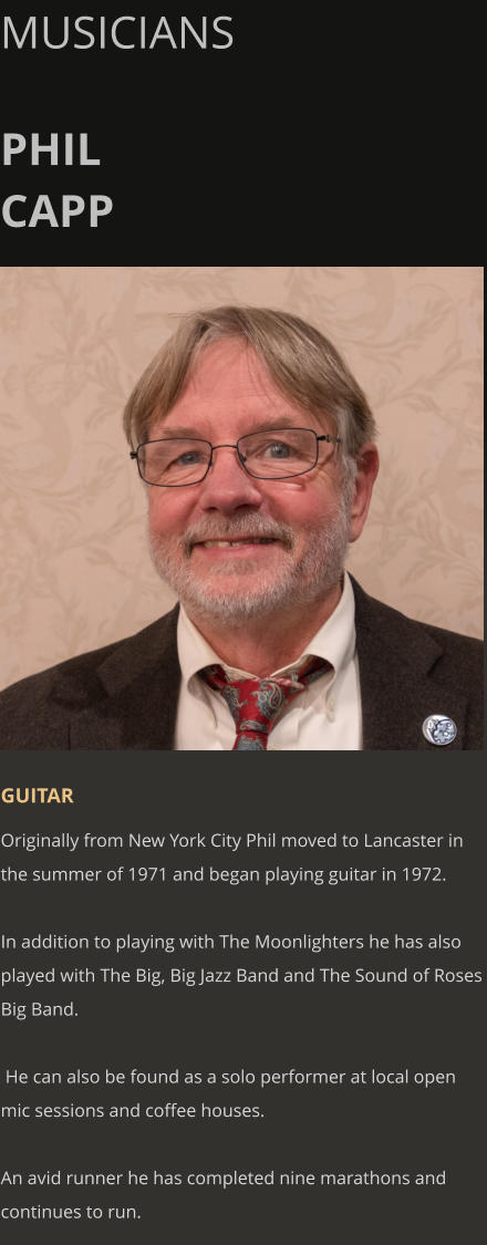 MUSICIANS  PHIL CAPP      GUITAR Originally from New York City Phil moved to Lancaster in the summer of 1971 and began playing guitar in 1972.  In addition to playing with The Moonlighters he has also played with The Big, Big Jazz Band and The Sound of Roses Big Band.    He can also be found as a solo performer at local open mic sessions and coffee houses.  An avid runner he has completed nine marathons and continues to run.