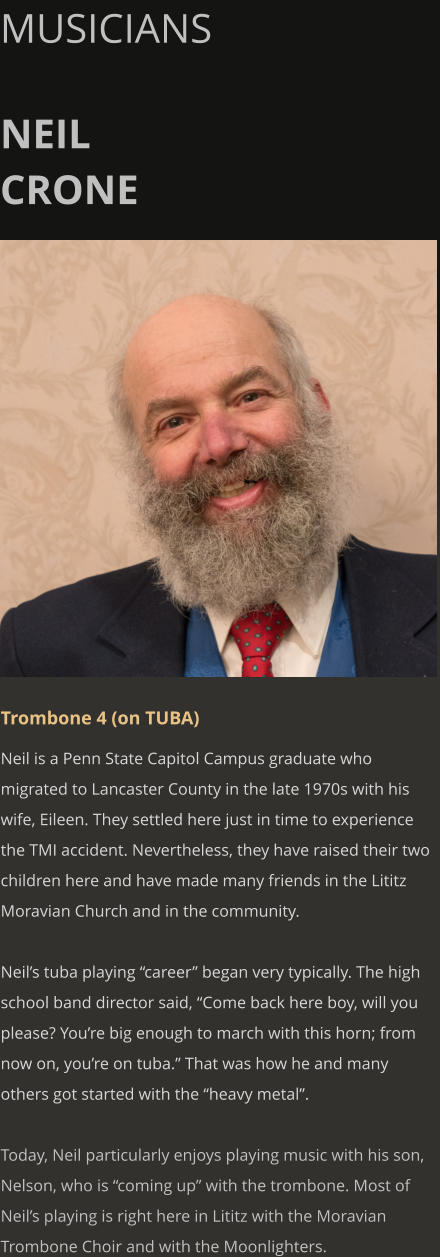 MUSICIANS  NEIL CRONE      Trombone 4 (on TUBA) Neil is a Penn State Capitol Campus graduate who migrated to Lancaster County in the late 1970s with his wife, Eileen. They settled here just in time to experience the TMI accident. Nevertheless, they have raised their two children here and have made many friends in the Lititz Moravian Church and in the community.  Neil’s tuba playing “career” began very typically. The high school band director said, “Come back here boy, will you please? You’re big enough to march with this horn; from now on, you’re on tuba.” That was how he and many others got started with the “heavy metal”.  Today, Neil particularly enjoys playing music with his son, Nelson, who is “coming up” with the trombone. Most of Neil’s playing is right here in Lititz with the Moravian Trombone Choir and with the Moonlighters.